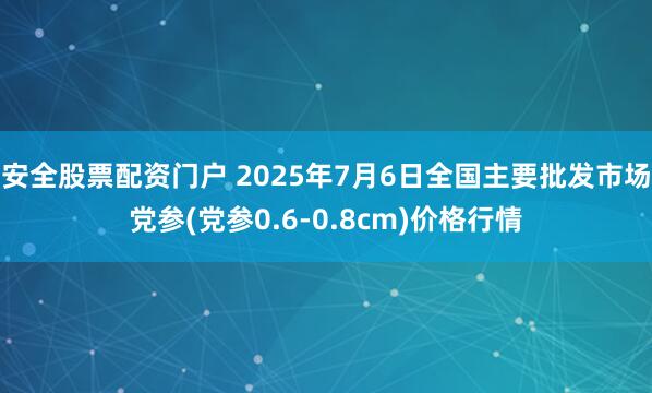 安全股票配资门户 2025年7月6日全国主要批发市场党参(党参0.6-0.8cm)价格行情