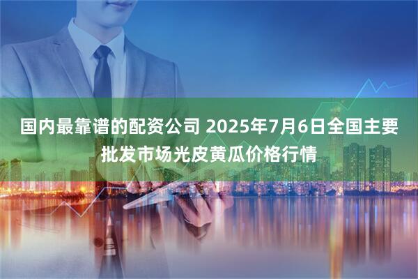 国内最靠谱的配资公司 2025年7月6日全国主要批发市场光皮黄瓜价格行情