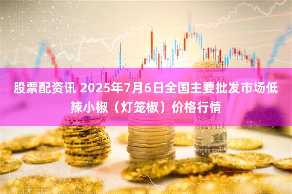股票配资讯 2025年7月6日全国主要批发市场低辣小椒（灯笼椒）价格行情