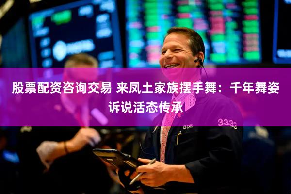 股票配资咨询交易 来凤土家族摆手舞：千年舞姿诉说活态传承