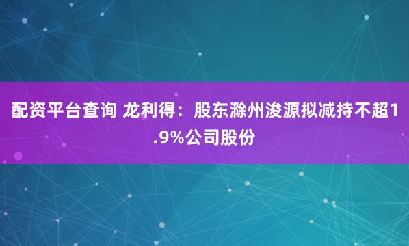 配资平台查询 龙利得：股东滁州浚源拟减持不超1.9%公司股份