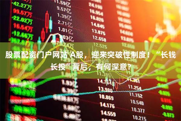 股票配资门户网站 A股，迎来突破性制度！“长钱长投”背后，有何深意？