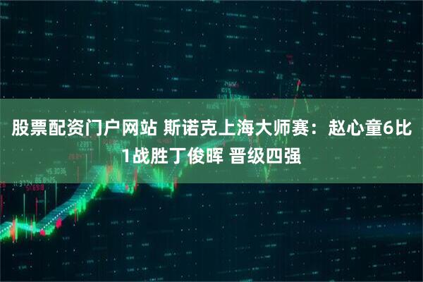 股票配资门户网站 斯诺克上海大师赛：赵心童6比1战胜丁俊晖 晋级四强
